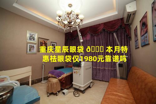 重庆星辰眼袋 🐈 本月特惠祛眼袋仅1980元靠谱吗